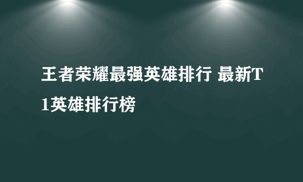 王者荣耀最强英雄排行 最新T1英雄排行榜