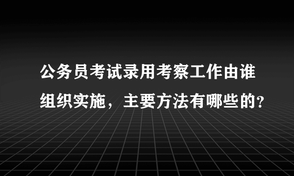 公务员考试录用考察工作由谁组织实施，主要方法有哪些的？