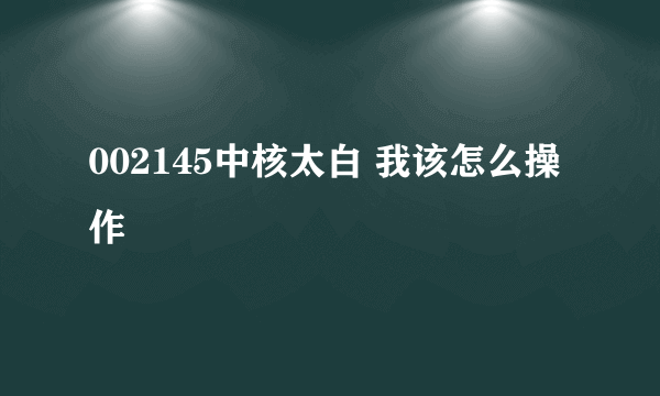 002145中核太白 我该怎么操作