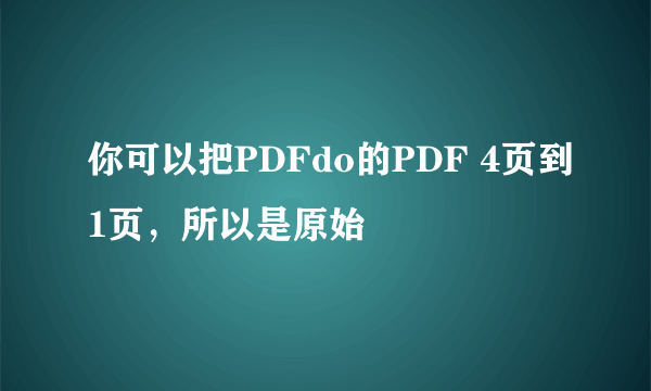 你可以把PDFdo的PDF 4页到1页，所以是原始