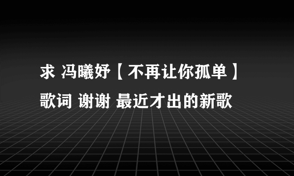 求 冯曦妤【不再让你孤单】歌词 谢谢 最近才出的新歌