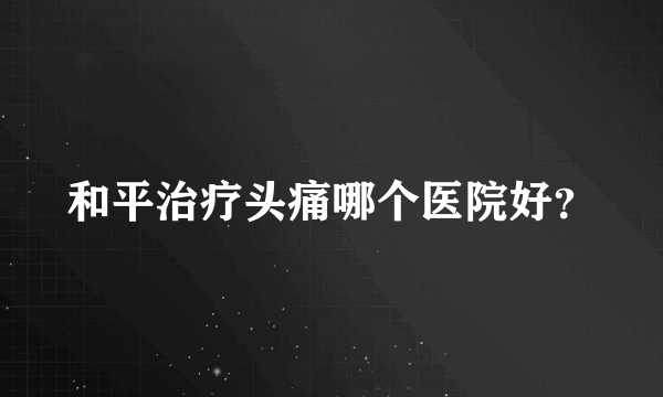 和平治疗头痛哪个医院好？