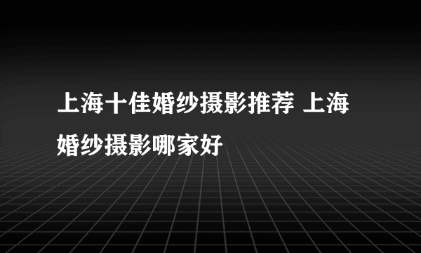 上海十佳婚纱摄影推荐 上海婚纱摄影哪家好