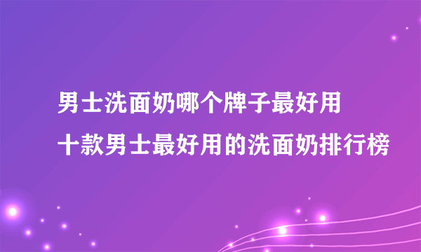 男士洗面奶哪个牌子最好用 十款男士最好用的洗面奶排行榜