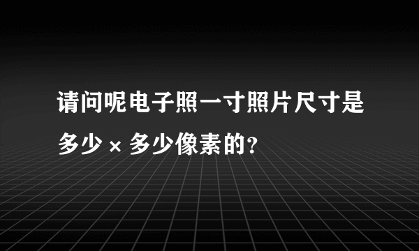 请问呢电子照一寸照片尺寸是多少×多少像素的？