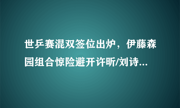 世乒赛混双签位出炉，伊藤森园组合惊险避开许昕/刘诗雯，这算是日乒选手的上上签吗？