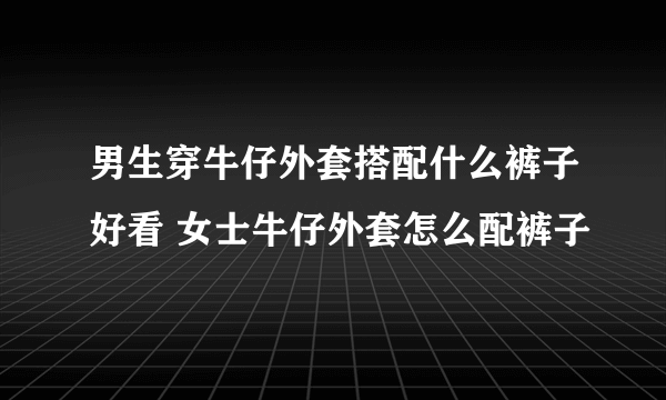 男生穿牛仔外套搭配什么裤子好看 女士牛仔外套怎么配裤子