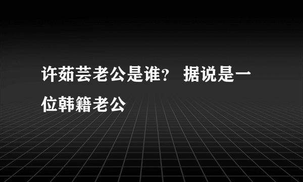 许茹芸老公是谁？ 据说是一位韩籍老公