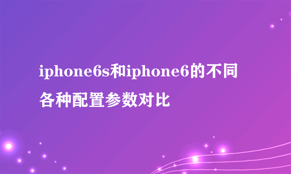 iphone6s和iphone6的不同 各种配置参数对比