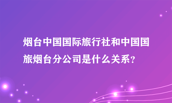 烟台中国国际旅行社和中国国旅烟台分公司是什么关系？