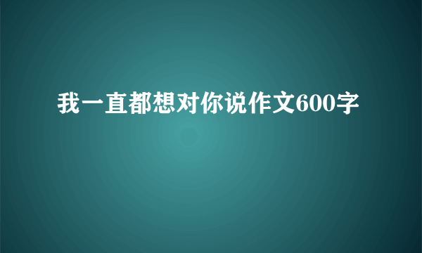 我一直都想对你说作文600字