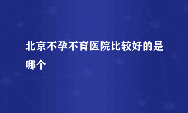 北京不孕不育医院比较好的是哪个