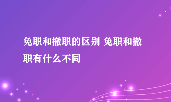 免职和撤职的区别 免职和撤职有什么不同