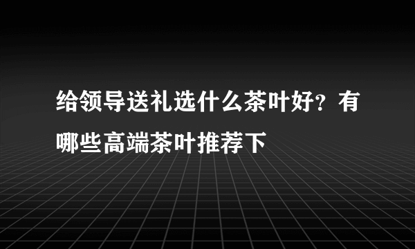 给领导送礼选什么茶叶好？有哪些高端茶叶推荐下