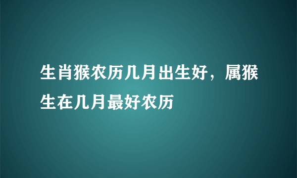 生肖猴农历几月出生好，属猴生在几月最好农历