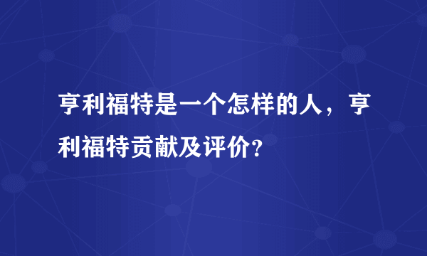 亨利福特是一个怎样的人，亨利福特贡献及评价？