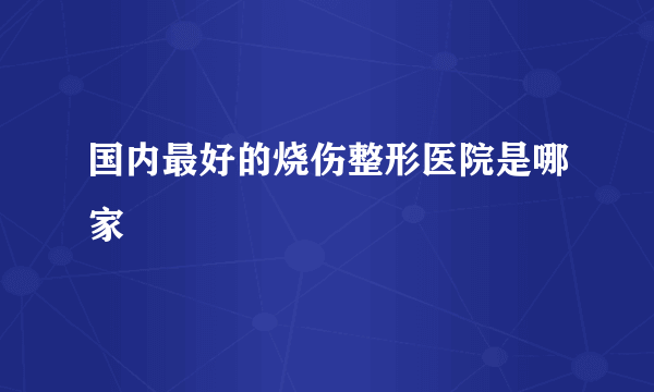 国内最好的烧伤整形医院是哪家