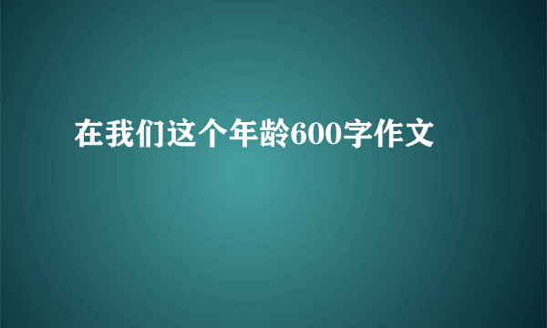 在我们这个年龄600字作文