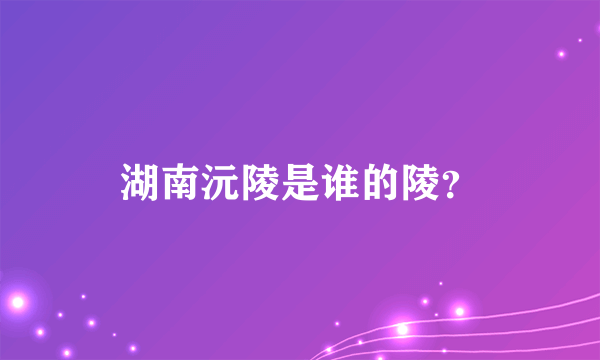 湖南沅陵是谁的陵？