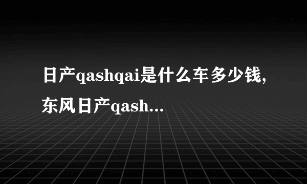 日产qashqai是什么车多少钱,东风日产qashqai是什么车型