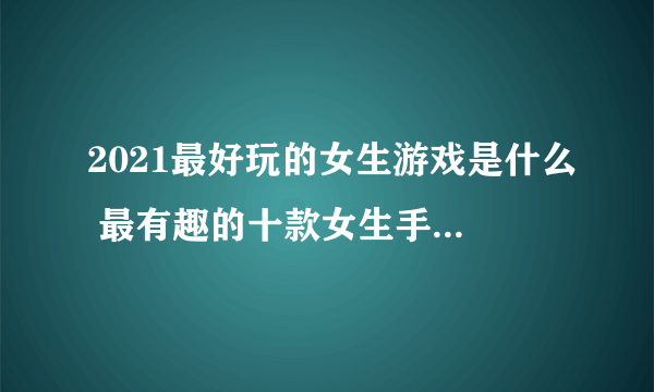 2021最好玩的女生游戏是什么 最有趣的十款女生手游排行榜