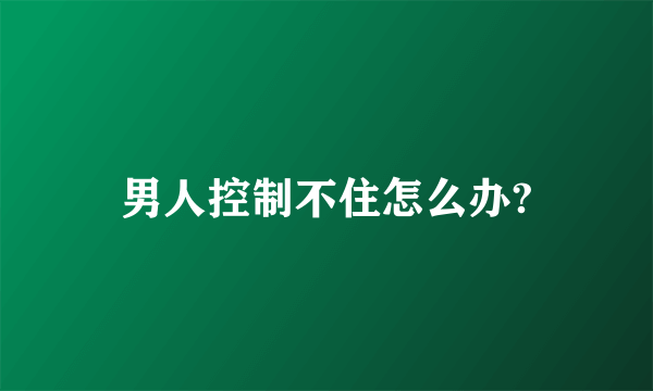 男人控制不住怎么办?