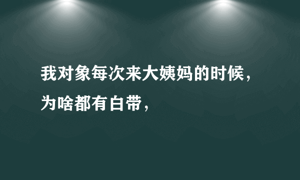 我对象每次来大姨妈的时候，为啥都有白带，