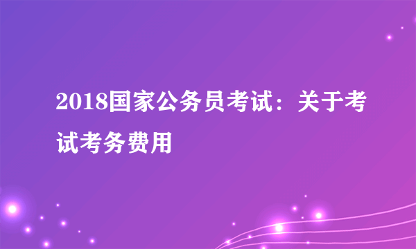 2018国家公务员考试：关于考试考务费用