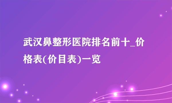 武汉鼻整形医院排名前十_价格表(价目表)一览