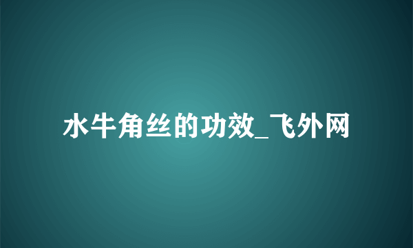 水牛角丝的功效_飞外网