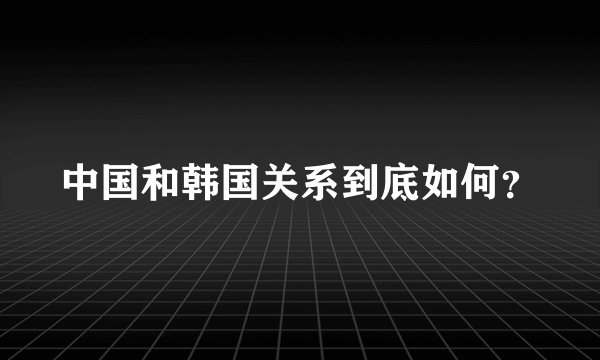 中国和韩国关系到底如何？