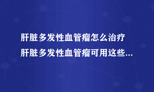 肝脏多发性血管瘤怎么治疗 肝脏多发性血管瘤可用这些方法治疗