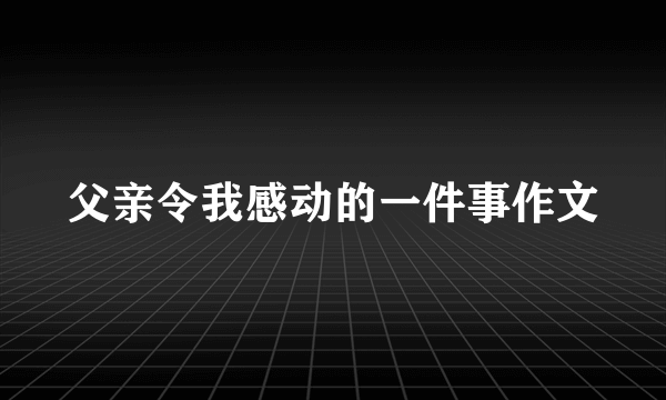 父亲令我感动的一件事作文