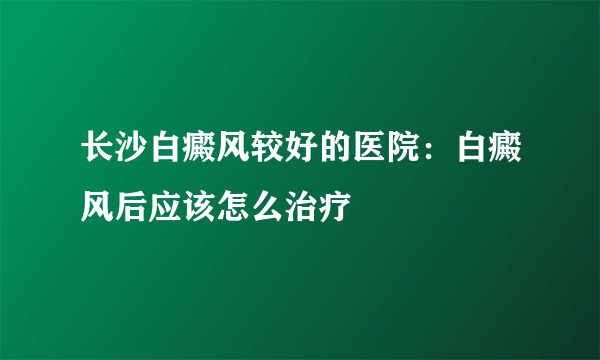 长沙白癜风较好的医院：白癜风后应该怎么治疗