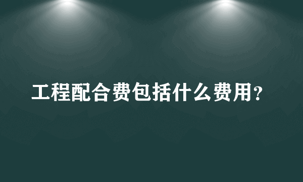 工程配合费包括什么费用？