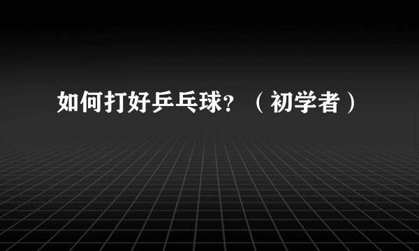 如何打好乒乓球？（初学者）