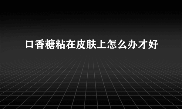 口香糖粘在皮肤上怎么办才好