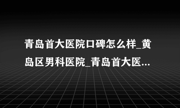 青岛首大医院口碑怎么样_黄岛区男科医院_青岛首大医院靠谱吗