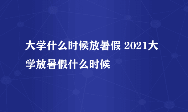 大学什么时候放暑假 2021大学放暑假什么时候