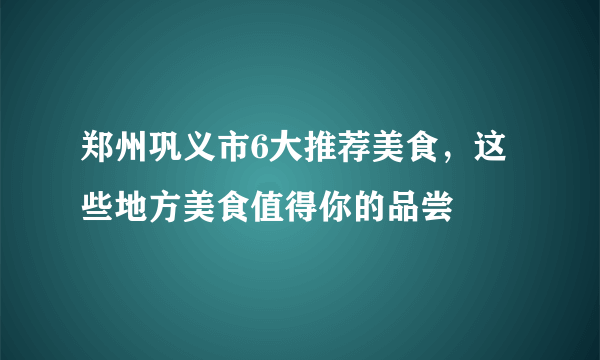 郑州巩义市6大推荐美食，这些地方美食值得你的品尝