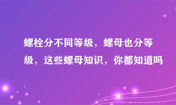 螺栓分不同等级，螺母也分等级，这些螺母知识，你都知道吗