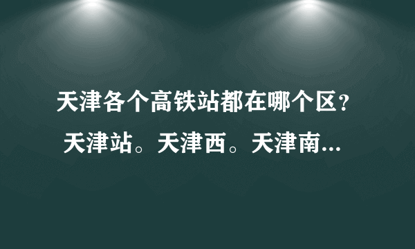 天津各个高铁站都在哪个区？ 天津站。天津西。天津南。天津东。天津北。都在哪个区啊。