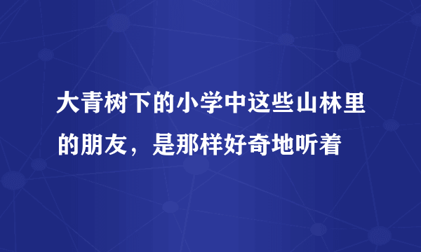 大青树下的小学中这些山林里的朋友，是那样好奇地听着