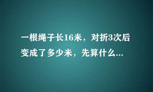 一根绳子长16米，对折3次后变成了多少米，先算什么？再算什么？