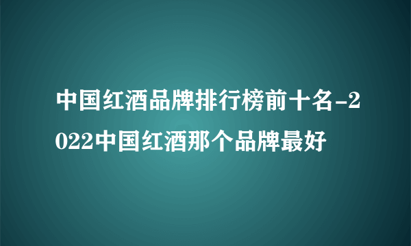 中国红酒品牌排行榜前十名-2022中国红酒那个品牌最好