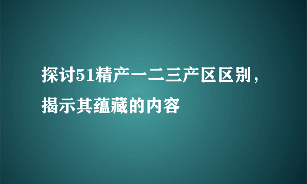 探讨51精产一二三产区区别，揭示其蕴藏的内容