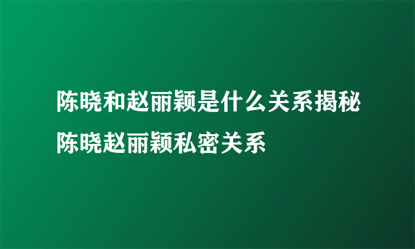 陈晓和赵丽颖是什么关系揭秘陈晓赵丽颖私密关系