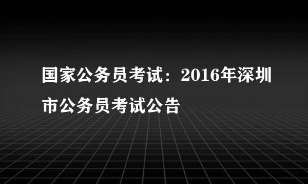 国家公务员考试：2016年深圳市公务员考试公告