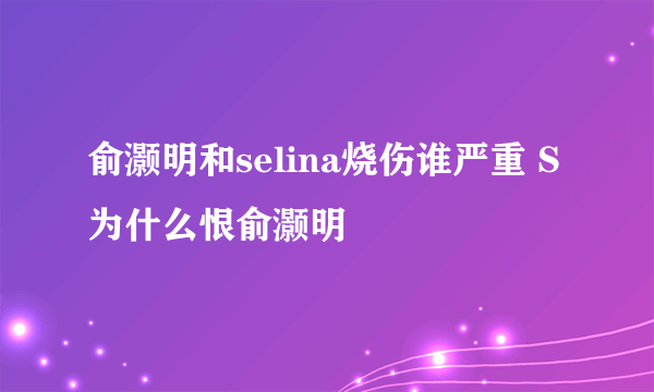 俞灏明和selina烧伤谁严重 S为什么恨俞灏明