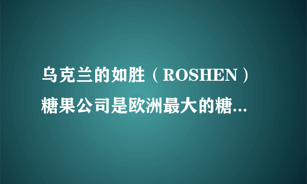 乌克兰的如胜（ROSHEN）糖果公司是欧洲最大的糖果公司吗？